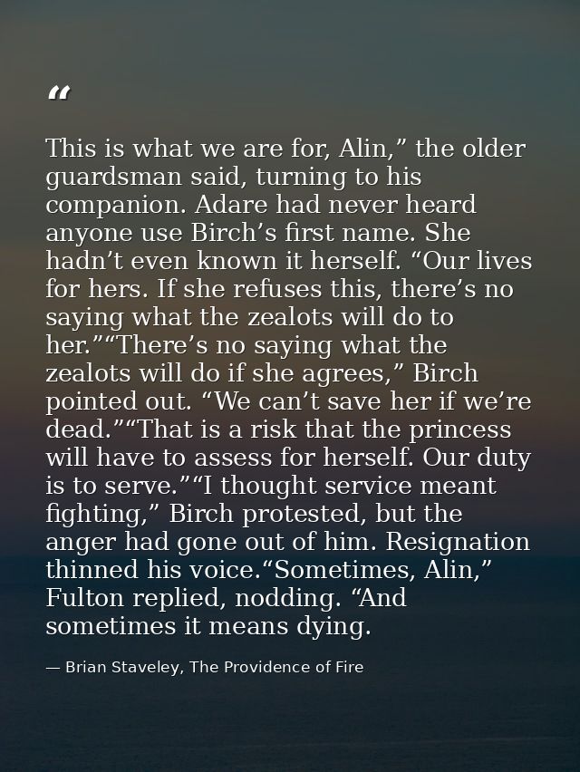 This is what we are for, Alin,” the older guardsman said, turning to his companion. Adare had never heard anyone use Bir — Brian Staveley, The Providence of Fire