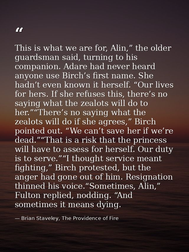 This is what we are for, Alin,” the older guardsman said, turning to his companion. Adare had never heard anyone use Bir — Brian Staveley, The Providence of Fire