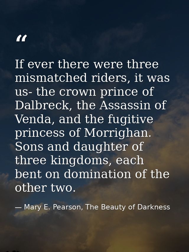 If ever there were three mismatched riders, it was us- the crown prince of Dalbreck, the Assassin of Venda, and the fugi — Mary E. Pearson, The Beauty of Darkness