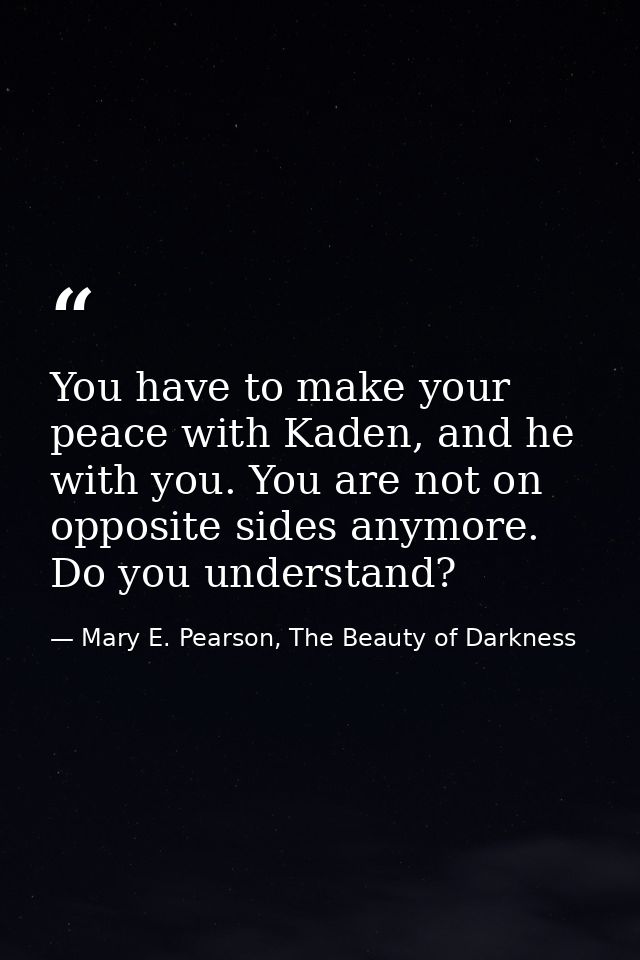 You have to make your peace with Kaden, and he with you. You are not on opposite sides anymore. Do you understand? — Mary E. Pearson, The Beauty of Darkness