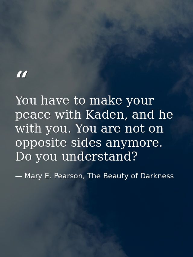 You have to make your peace with Kaden, and he with you. You are not on opposite sides anymore. Do you understand? — Mary E. Pearson, The Beauty of Darkness