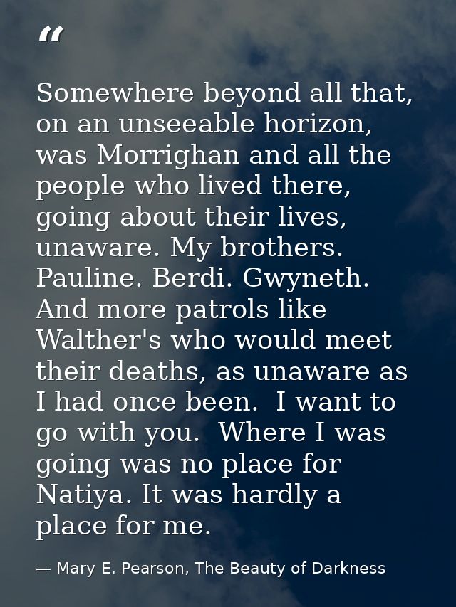 Somewhere beyond all that, on an unseeable horizon, was Morrighan and all the people who lived there, going about their  — Mary E. Pearson, The Beauty of Darkness