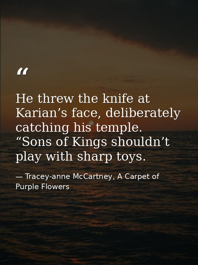 He threw the knife at Karian’s face, deliberately catching his temple. “Sons of Kings shouldn’t play with sharp toys. — Tracey-anne McCartney, A Carpet of Purple Flowers