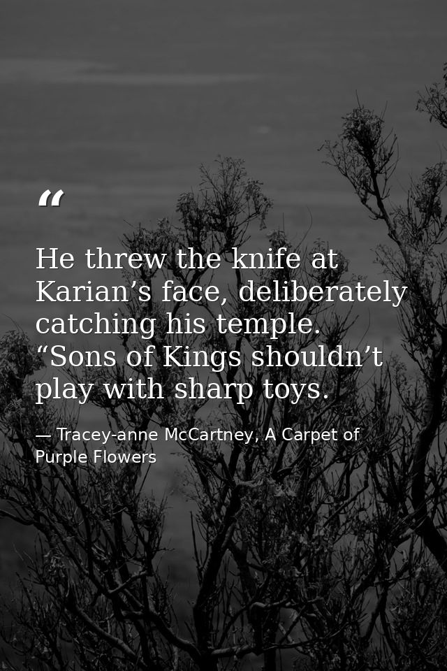 He threw the knife at Karian’s face, deliberately catching his temple. “Sons of Kings shouldn’t play with sharp toys. — Tracey-anne McCartney, A Carpet of Purple Flowers