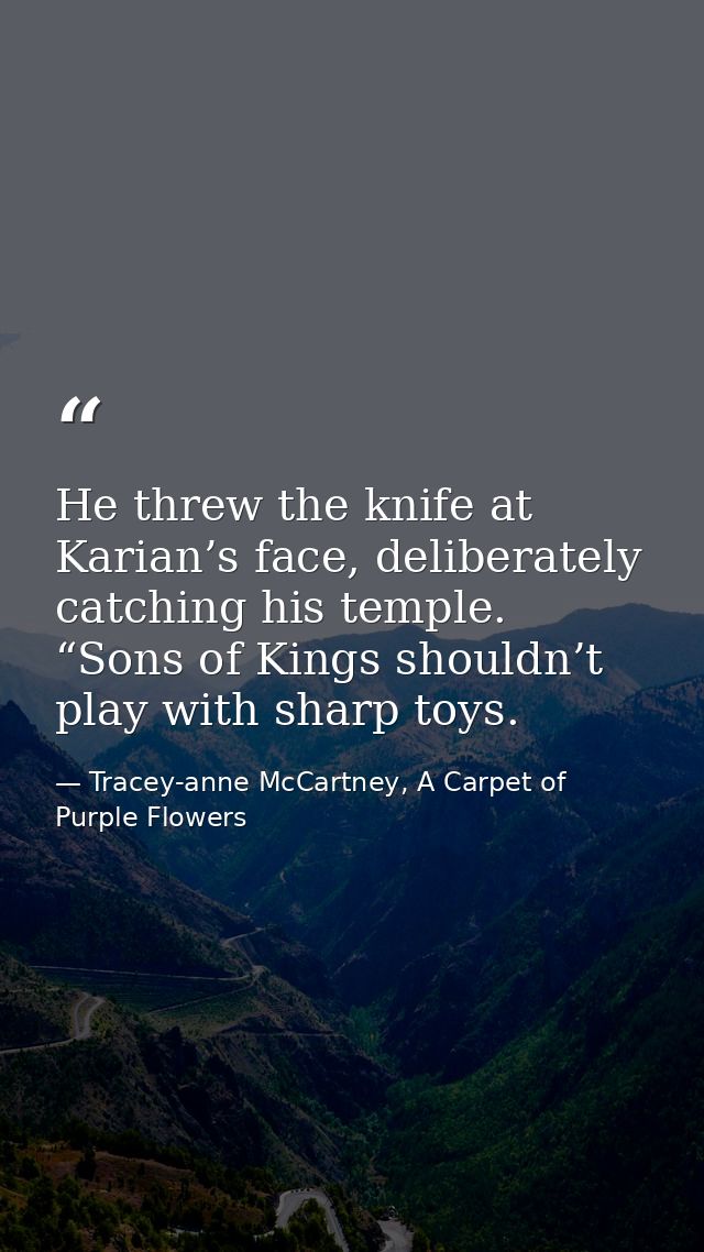 He threw the knife at Karian’s face, deliberately catching his temple. “Sons of Kings shouldn’t play with sharp toys. — Tracey-anne McCartney, A Carpet of Purple Flowers