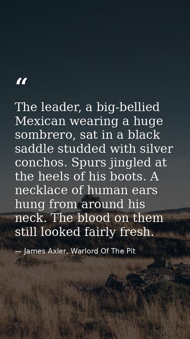 The leader, a big-bellied Mexican wearing a huge sombrero, sat in a black saddle studded with silver conchos. Spurs jing — James Axler, Warlord Of The Pit