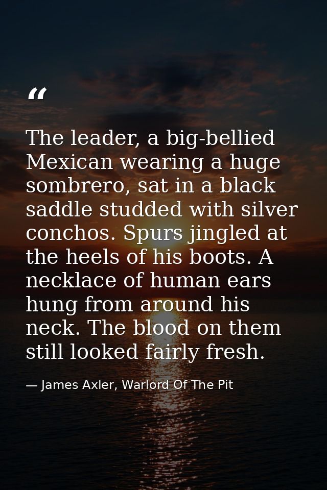 The leader, a big-bellied Mexican wearing a huge sombrero, sat in a black saddle studded with silver conchos. Spurs jing — James Axler, Warlord Of The Pit