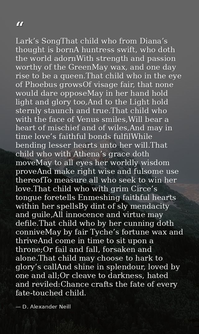 Lark’s SongThat child who from Diana’s thought is bornA huntress swift, who doth the world adornWith strength and passio — D. Alexander Neill