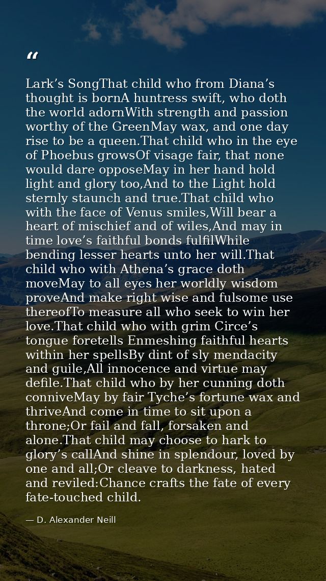 Lark’s SongThat child who from Diana’s thought is bornA huntress swift, who doth the world adornWith strength and passio — D. Alexander Neill
