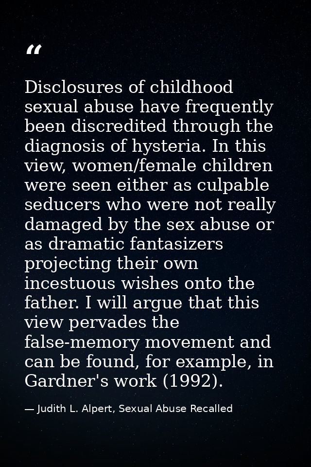 Disclosures of childhood sexual abuse have frequently been discredited through the diagnosis of hysteria. In this view,  — Judith L. Alpert, Sexual Abuse Recalled