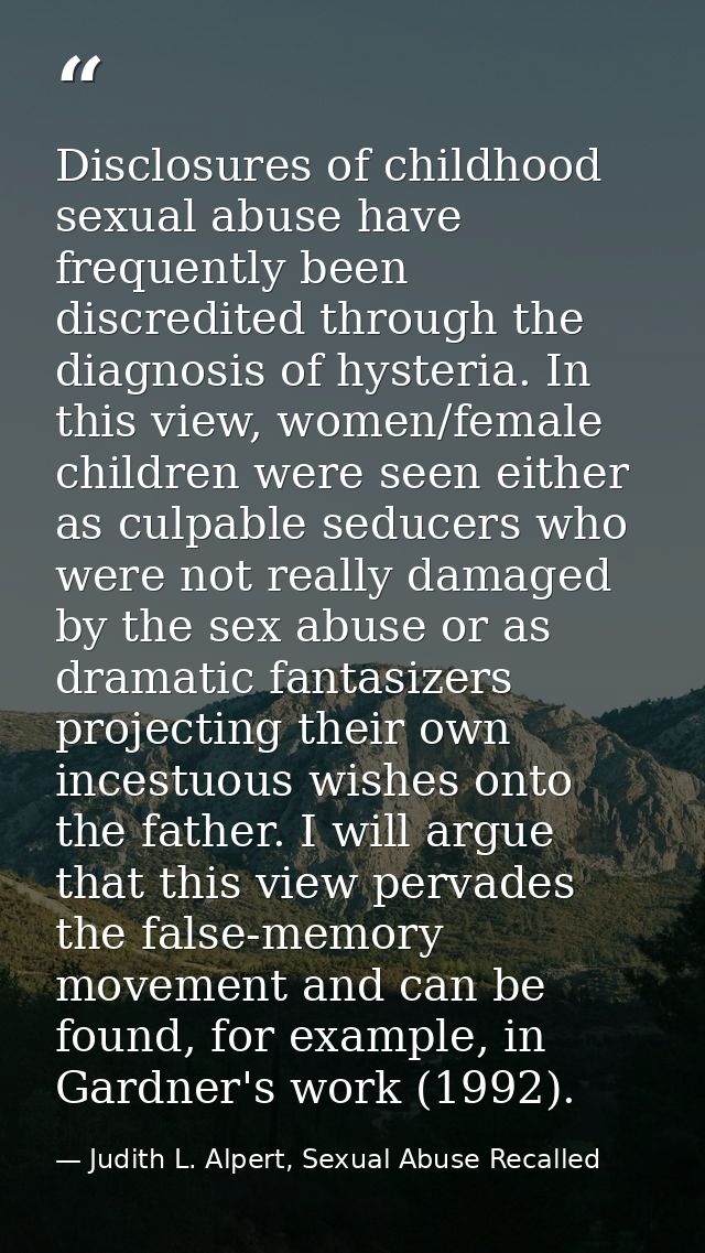 Disclosures of childhood sexual abuse have frequently been discredited through the diagnosis of hysteria. In this view,  — Judith L. Alpert, Sexual Abuse Recalled