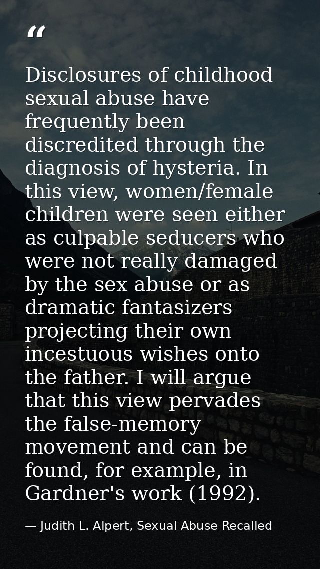 Disclosures of childhood sexual abuse have frequently been discredited through the diagnosis of hysteria. In this view,  — Judith L. Alpert, Sexual Abuse Recalled