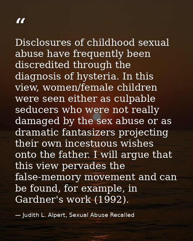 Disclosures of childhood sexual abuse have frequently been discredited through the diagnosis of hysteria. In this view,  — Judith L. Alpert, Sexual Abuse Recalled