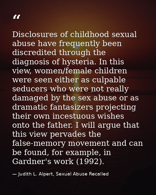 Disclosures of childhood sexual abuse have frequently been discredited through the diagnosis of hysteria. In this view,  — Judith L. Alpert, Sexual Abuse Recalled