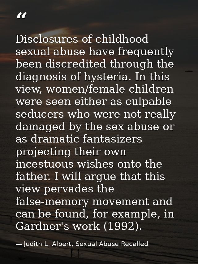 Disclosures of childhood sexual abuse have frequently been discredited through the diagnosis of hysteria. In this view,  — Judith L. Alpert, Sexual Abuse Recalled