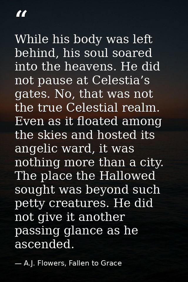While his body was left behind, his soul soared into the heavens. He did not pause at Celestia’s gates. No, that was not — A.J. Flowers, Fallen to Grace
