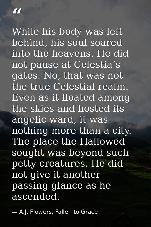 While his body was left behind, his soul soared into the heavens. He did not pause at Celestia’s gates. No, that was not — A.J. Flowers, Fallen to Grace