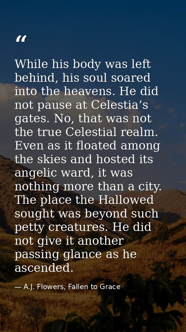 While his body was left behind, his soul soared into the heavens. He did not pause at Celestia’s gates. No, that was not — A.J. Flowers, Fallen to Grace