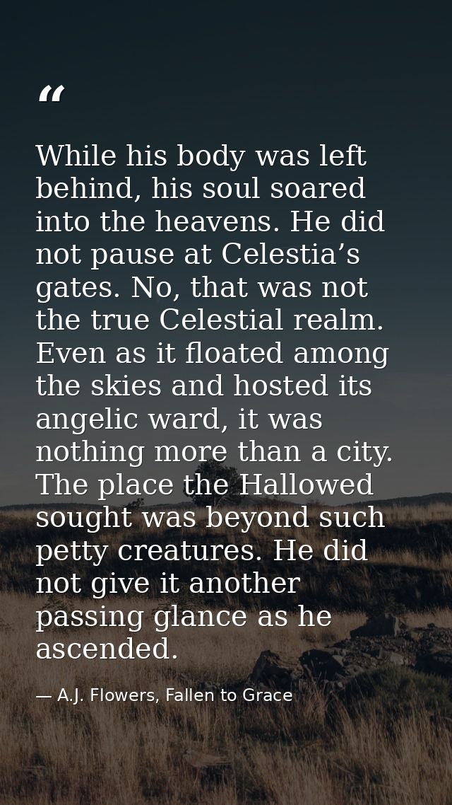 While his body was left behind, his soul soared into the heavens. He did not pause at Celestia’s gates. No, that was not — A.J. Flowers, Fallen to Grace