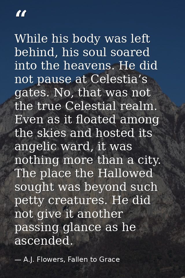 While his body was left behind, his soul soared into the heavens. He did not pause at Celestia’s gates. No, that was not — A.J. Flowers, Fallen to Grace