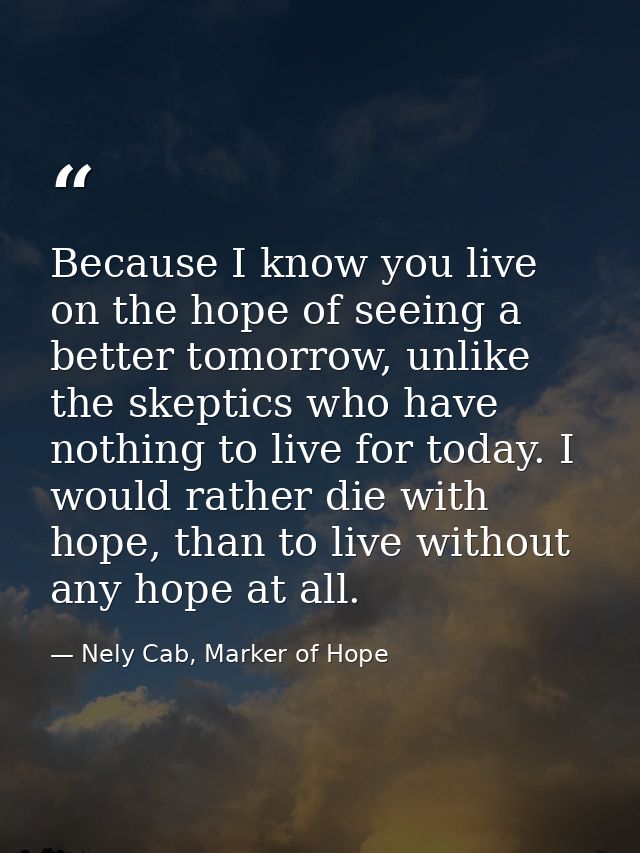 Because I know you live on the hope of seeing a better tomorrow, unlike the skeptics who have nothing to live for today. — Nely Cab, Marker of Hope