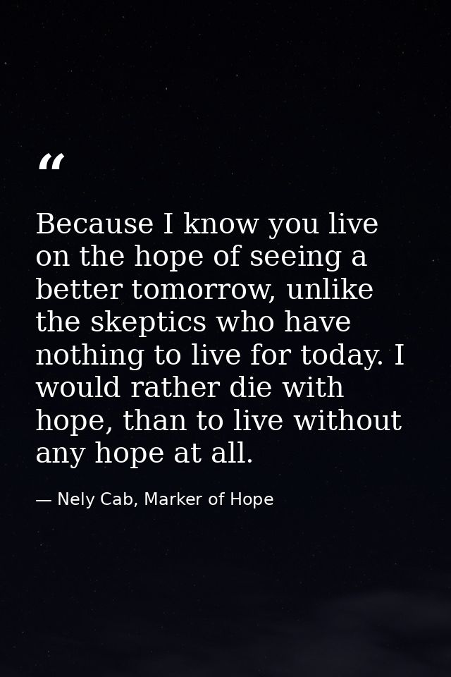 Because I know you live on the hope of seeing a better tomorrow, unlike the skeptics who have nothing to live for today. — Nely Cab, Marker of Hope