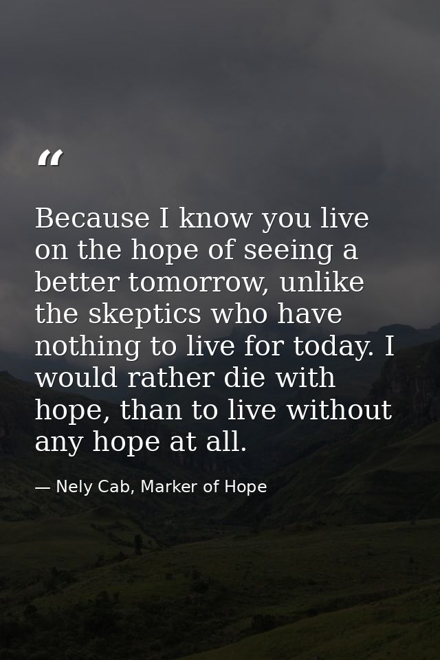 Because I know you live on the hope of seeing a better tomorrow, unlike the skeptics who have nothing to live for today. — Nely Cab, Marker of Hope