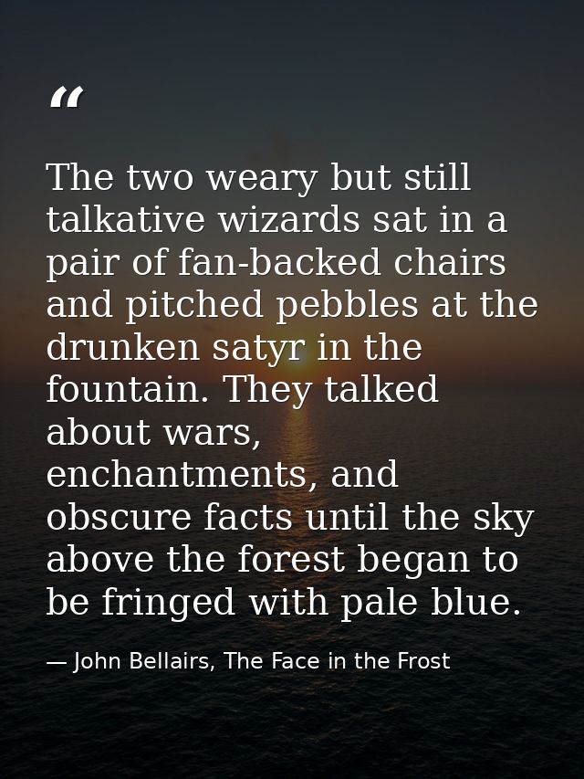 The two weary but still talkative wizards sat in a pair of fan-backed chairs and pitched pebbles at the drunken satyr in — John Bellairs, The Face in the Frost