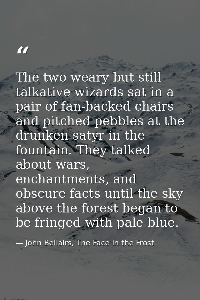 The two weary but still talkative wizards sat in a pair of fan-backed chairs and pitched pebbles at the drunken satyr in — John Bellairs, The Face in the Frost