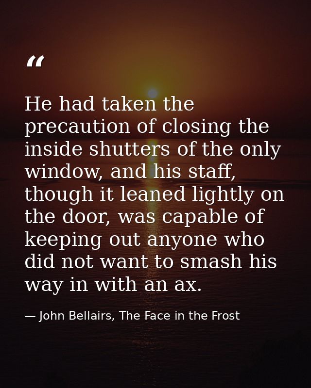 He had taken the precaution of closing the inside shutters of the only window, and his staff, though it leaned lightly o — John Bellairs, The Face in the Frost