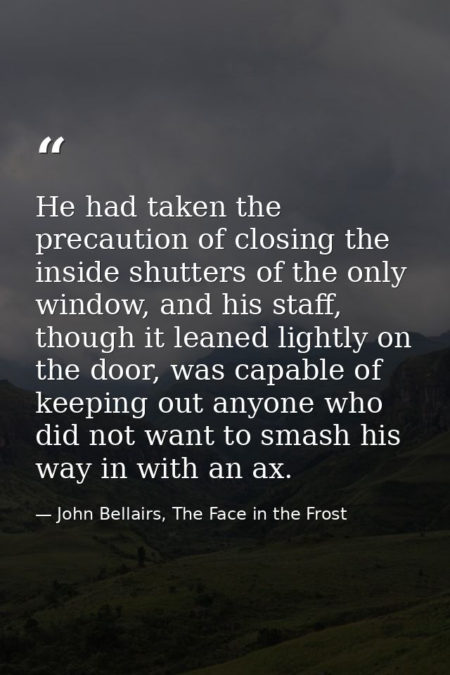 He had taken the precaution of closing the inside shutters of the only window, and his staff, though it leaned lightly o — John Bellairs, The Face in the Frost