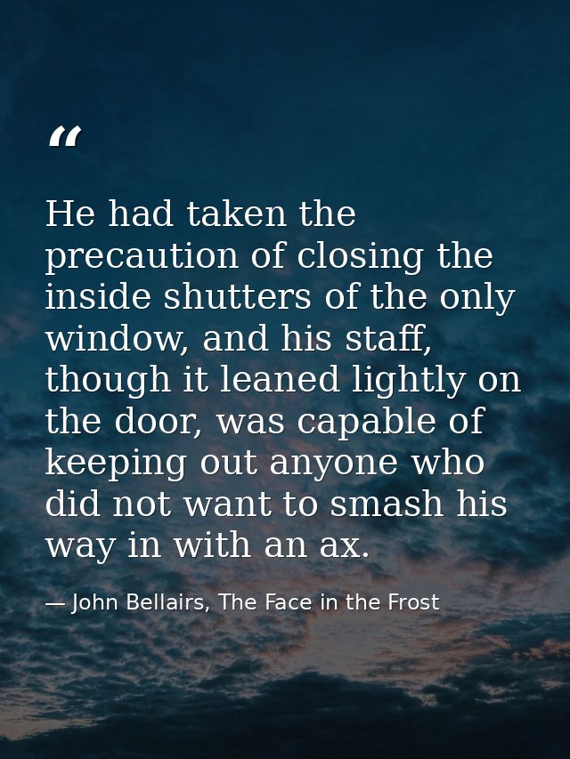 He had taken the precaution of closing the inside shutters of the only window, and his staff, though it leaned lightly o — John Bellairs, The Face in the Frost