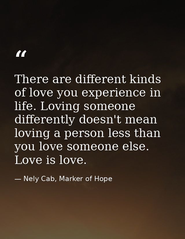 There are different kinds of love you experience in life. Loving someone differently doesn't mean loving a person less t — Nely Cab, Marker of Hope