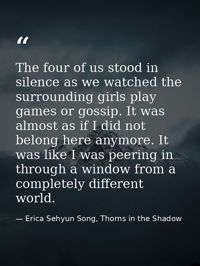 The four of us stood in silence as we watched the surrounding girls play games or gossip. It was almost as if I did not  — Erica Sehyun Song, Thorns in the Shadow