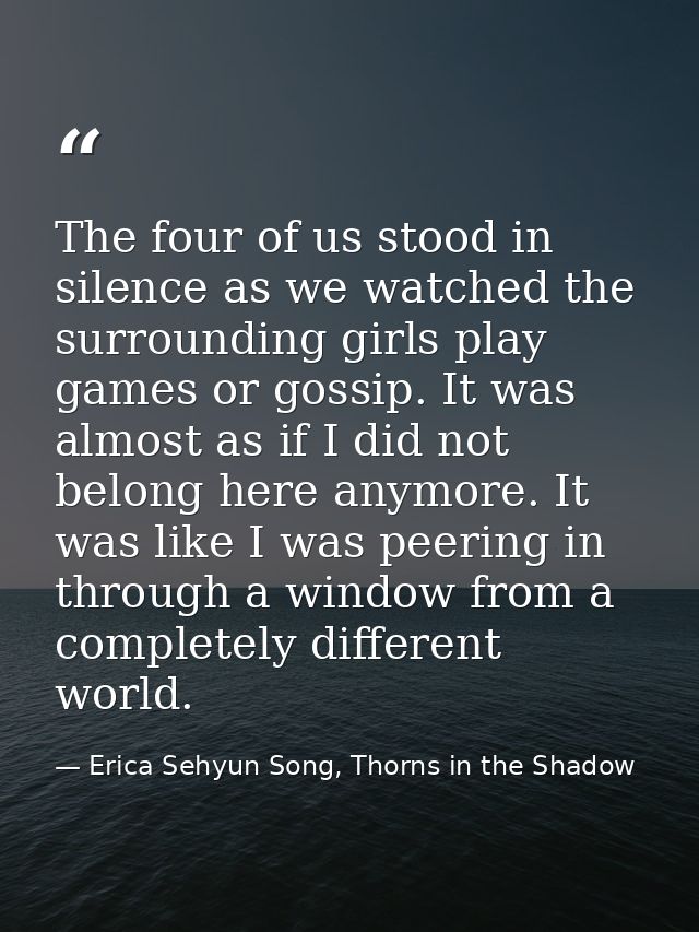 The four of us stood in silence as we watched the surrounding girls play games or gossip. It was almost as if I did not  — Erica Sehyun Song, Thorns in the Shadow