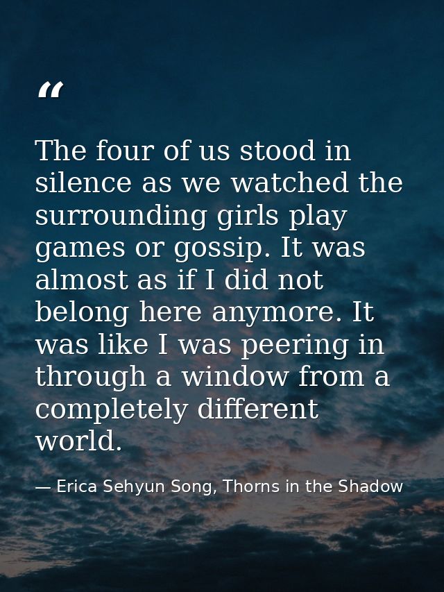 The four of us stood in silence as we watched the surrounding girls play games or gossip. It was almost as if I did not  — Erica Sehyun Song, Thorns in the Shadow