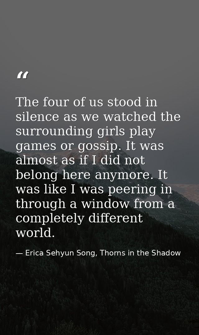 The four of us stood in silence as we watched the surrounding girls play games or gossip. It was almost as if I did not  — Erica Sehyun Song, Thorns in the Shadow