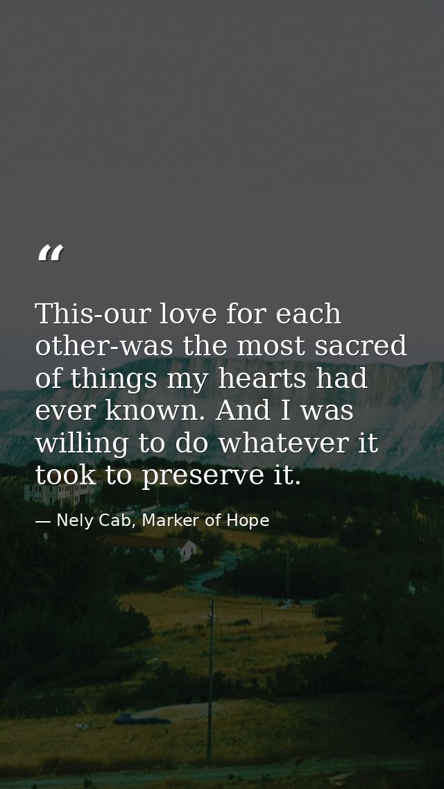 This-our love for each other-was the most sacred of things my hearts had ever known. And I was willing to do whatever it — Nely Cab, Marker of Hope