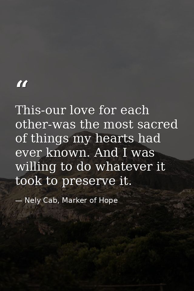 This-our love for each other-was the most sacred of things my hearts had ever known. And I was willing to do whatever it — Nely Cab, Marker of Hope