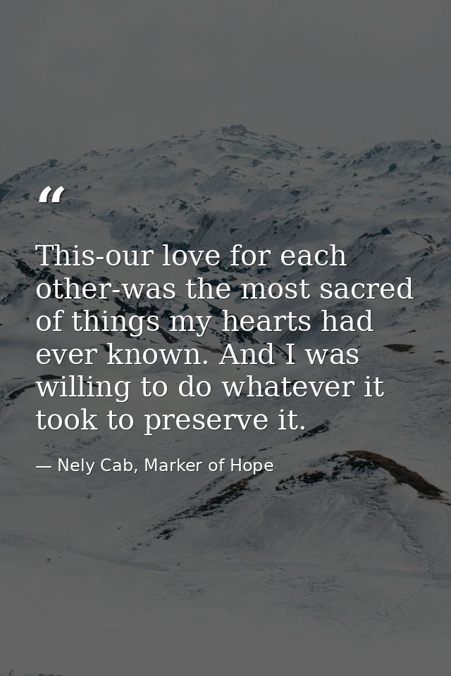 This-our love for each other-was the most sacred of things my hearts had ever known. And I was willing to do whatever it — Nely Cab, Marker of Hope