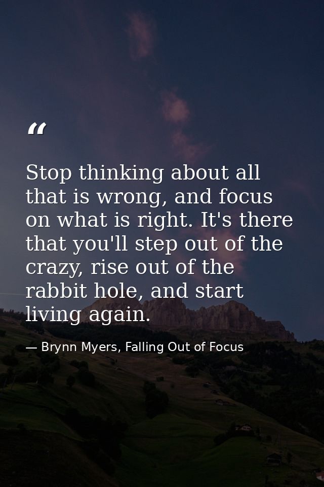 Stop thinking about all that is wrong, and focus on what is right. It's there that you'll step out of the crazy, rise ou — Brynn Myers, Falling Out of Focus
