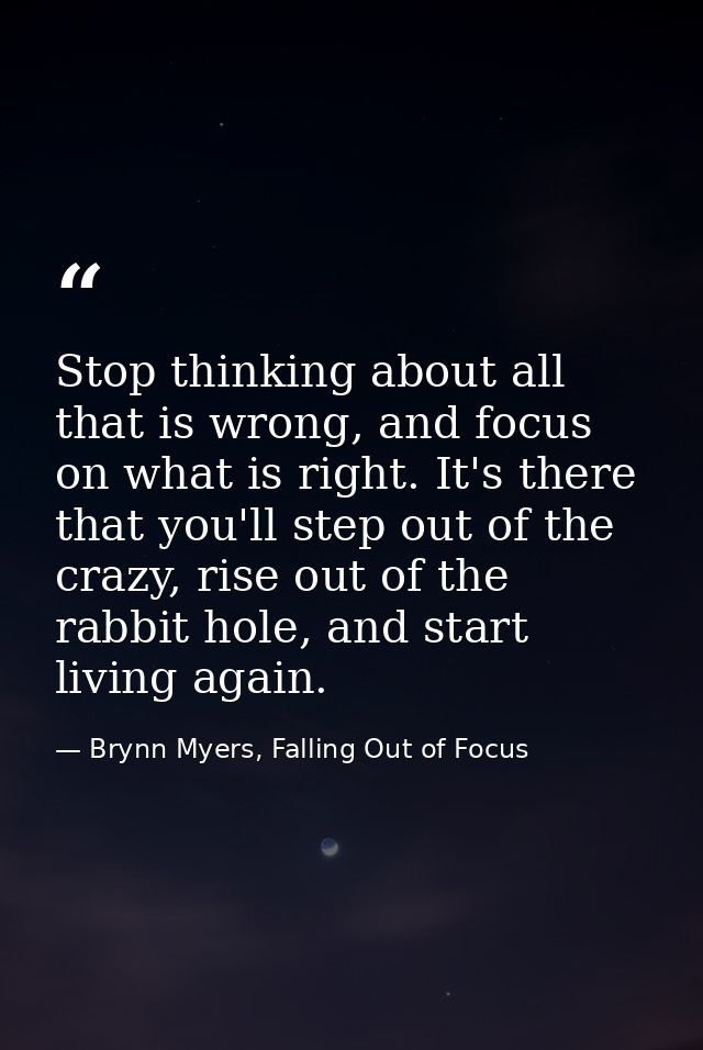 Stop thinking about all that is wrong, and focus on what is right. It's there that you'll step out of the crazy, rise ou — Brynn Myers, Falling Out of Focus