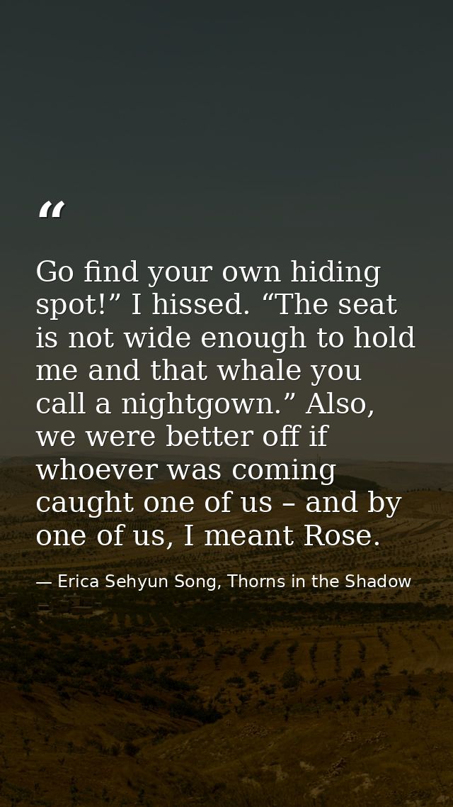 Go find your own hiding spot!” I hissed. “The seat is not wide enough to hold me and that whale you call a nightgown.” A — Erica Sehyun Song, Thorns in the Shadow