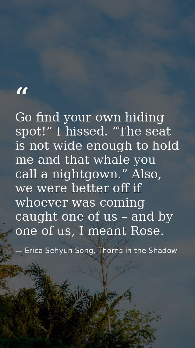 Go find your own hiding spot!” I hissed. “The seat is not wide enough to hold me and that whale you call a nightgown.” A — Erica Sehyun Song, Thorns in the Shadow