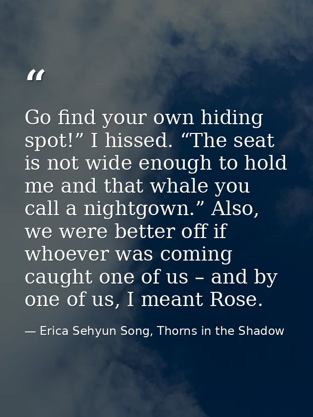 Go find your own hiding spot!” I hissed. “The seat is not wide enough to hold me and that whale you call a nightgown.” A — Erica Sehyun Song, Thorns in the Shadow
