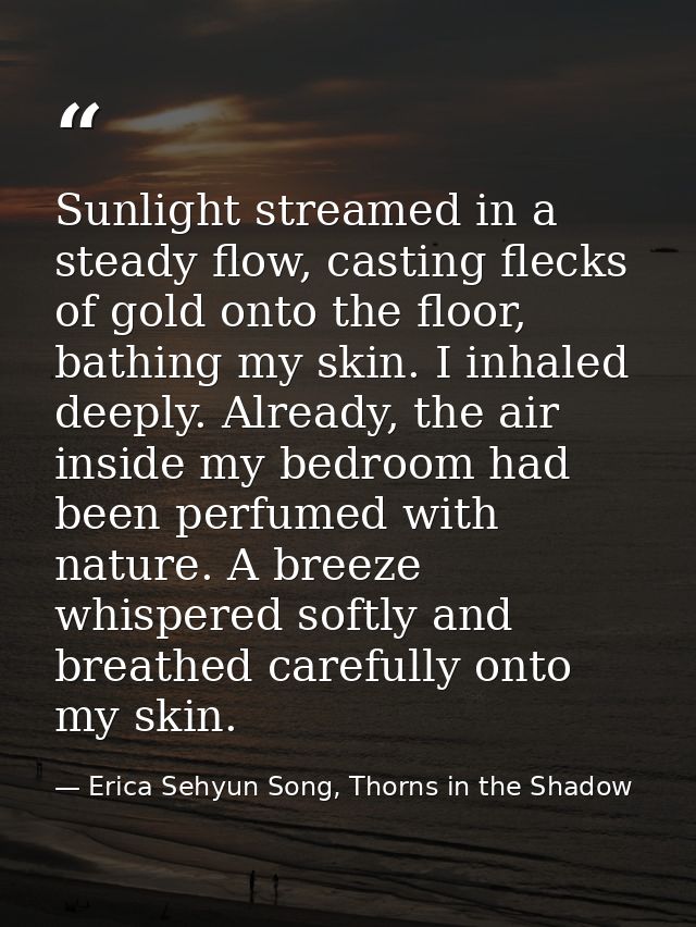 Sunlight streamed in a steady flow, casting flecks of gold onto the floor, bathing my skin. I inhaled deeply. Already, t — Erica Sehyun Song, Thorns in the Shadow