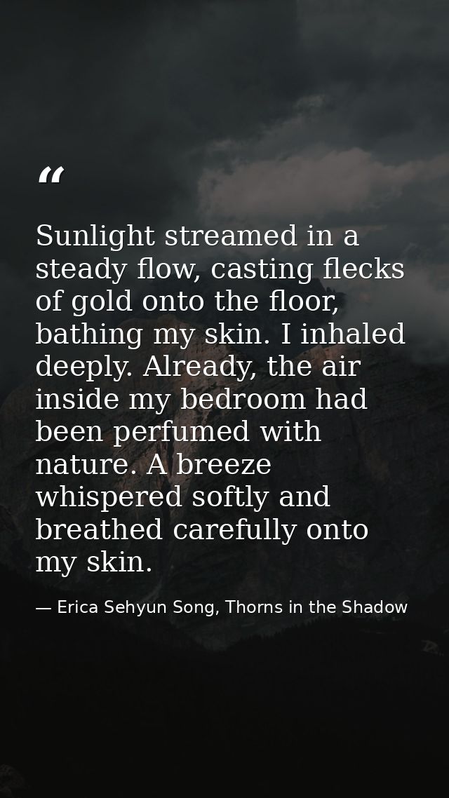 Sunlight streamed in a steady flow, casting flecks of gold onto the floor, bathing my skin. I inhaled deeply. Already, t — Erica Sehyun Song, Thorns in the Shadow