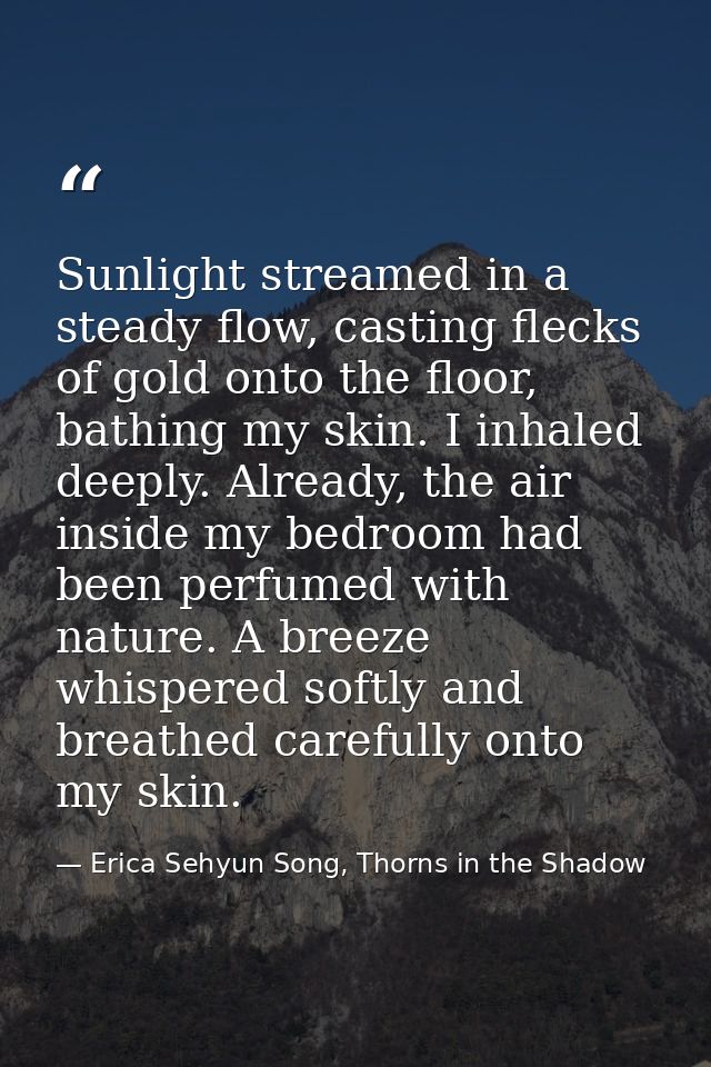 Sunlight streamed in a steady flow, casting flecks of gold onto the floor, bathing my skin. I inhaled deeply. Already, t — Erica Sehyun Song, Thorns in the Shadow