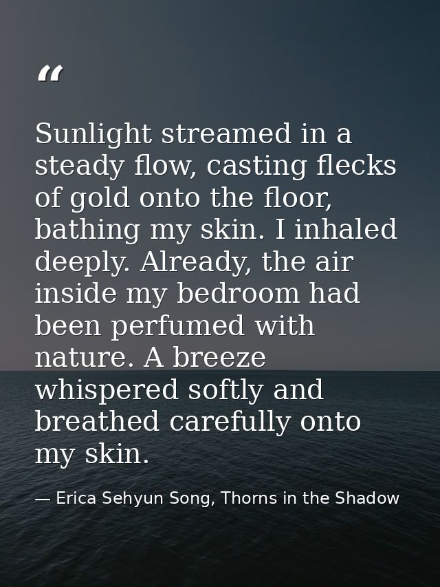 Sunlight streamed in a steady flow, casting flecks of gold onto the floor, bathing my skin. I inhaled deeply. Already, t — Erica Sehyun Song, Thorns in the Shadow
