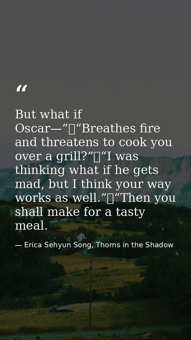 But what if Oscar—”	“Breathes fire and threatens to cook you over a grill?”	“I was thinking what if he gets mad, but I t — Erica Sehyun Song, Thorns in the Shadow